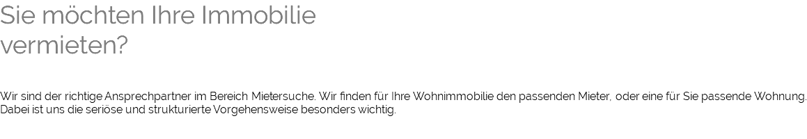 Sie möchten Ihre Immobilie vermieten? Wir sind der richtige Ansprechpartner im Bereich Mietersuche. Wir finden für Ihre Wohnimmobilie den passenden Mieter, oder eine für Sie passende Wohnung. Dabei ist uns die seriöse und strukturierte Vorgehensweise besonders wichtig. 