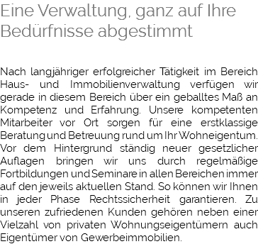 Eine Verwaltung, ganz auf Ihre Bedürfnisse abgestimmt Nach langjähriger erfolgreicher Tätigkeit im Bereich Haus- und Immobilienverwaltung verfügen wir gerade in diesem Bereich über ein geballtes Maß an Kompetenz und Erfahrung. Unsere kompetenten Mitarbeiter vor Ort sorgen für eine erstklassige Beratung und Betreuung rund um Ihr Wohneigentum. Vor dem Hintergrund ständig neuer gesetzlicher Auflagen bringen wir uns durch regelmäßige Fortbildungen und Seminare in allen Bereichen immer auf den jeweils aktuellen Stand. So können wir Ihnen in jeder Phase Rechtssicherheit garantieren. Zu unseren zufriedenen Kunden gehören neben einer Vielzahl von privaten Wohnungseigentümern auch Eigentümer von Gewerbeimmobilien.