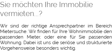 Sie möchten Ihre Immobilie vermieten...? Wir sind der richtige Ansprechpartner im Bereich Mietersuche. Wir finden für Ihre Wohnimmobilie den passenden Mieter, oder eine für Sie passenden Wohnung. Dabei ist uns die seriöse und strukturierte Vorgehensweise besonders wichtig. 