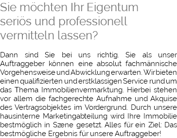 Sie möchten Ihr Eigentum seriös und professionell vermitteln lassen? Dann sind Sie bei uns richtig. Sie als unser Auftraggeber können eine absolut fachmännische Vorgehensweise und Abwicklung erwarten. Wir bieten einen qualifizierten und erstklassigen Service rund um das Thema Immobilienvermarktung. Hierbei stehen vor allem die fachgerechte Aufnahme und Akquise des Vertragsobjektes im Vordergrund. Durch unsere hausinterne Marketingabteilung wird Ihre Immobilie bestmöglich in Szene gesetzt. Alles für ein Ziel: Das bestmögliche Ergebnis für unsere Auftraggeber!