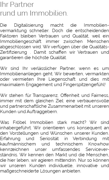 Ihr Partner rund um Immobilien. Die Digitalisierung macht die Immobilien-vermarktung schneller. Doch die entscheidenden Faktoren bleiben Vertrauen und Qualität, weil ein Immobiliengeschäft immer zwischen Menschen abgeschlossen wird. Wir verfügen über die Qualitäts-Zertifizierung . Damit schaffen wir Vertrauen und garantieren die höchste Qualität. Wir sind Ihr verlässlicher Partner, wenn es um Immobilienanliegen geht. Wir bewerten, vermarkten oder vermieten Ihre Liegenschaft und dies mit maximalem Engagement und Fingerspitzengefühl! Wir stehen für Transparenz, Offenheit und Fairness, immer mit dem gleichen Ziel: eine vertrauensvolle und partnerschaftliche Zusammenarbeit mit unseren Kunden und Auftraggebern. Was Fröbel Immobilien stark macht? Wir sind inhabergeführt. Wir orientieren uns konsequent an den Vorstellungen und Wünschen unserer Kunden. Erfahrung und Seriosität in Verbindung mit kaufmännischem und technischem Knowhow kennzeichnen unser umfassendes Servicever-ständnis. Wir kennen den Markt und die Menschen, die hier leben, wir agieren mittendrin. Nur so können wir unseren Kunden individuelle, innovative und maßgeschneiderte Lösungen anbieten. 