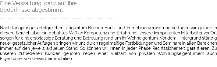 Eine Verwaltung, ganz auf Ihre Bedürfnisse abgestimmt ................................................................................................................................ Nach langjähriger erfolgreicher Tätigkeit im Bereich Haus- und Immobilienverwaltung verfügen wir gerade in diesem Bereich über ein geballtes Maß an Kompetenz und Erfahrung. Unsere kompetenten Mitarbeiter vor Ort sorgen für eine erstklassige Beratung und Betreuung rund um Ihr Wohneigentum. Vor dem Hintergrund ständig neuer gesetzlicher Auflagen bringen wir uns durch regelmäßige Fortbildungen und Seminare in allen Bereichen immer auf den jeweils aktuellen Stand. So können wir Ihnen in jeder Phase Rechtssicherheit garantieren. Zu unseren zufriedenen Kunden gehören neben einer Vielzahl von privaten Wohnungseigentümern auch Eigentümer von Gewerbeimmobilien.