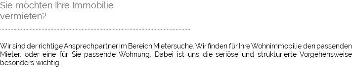 Sie möchten Ihre Immobilie vermieten? ................................................................................................................................ Wir sind der richtige Ansprechpartner im Bereich Mietersuche. Wir finden für Ihre Wohnimmobilie den passenden Mieter, oder eine für Sie passende Wohnung. Dabei ist uns die seriöse und strukturierte Vorgehensweise besonders wichtig. 