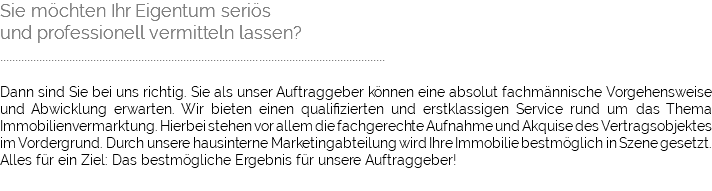 Sie möchten Ihr Eigentum seriös und professionell vermitteln lassen? ................................................................................................................................ Dann sind Sie bei uns richtig. Sie als unser Auftraggeber können eine absolut fachmännische Vorgehensweise und Abwicklung erwarten. Wir bieten einen qualifizierten und erstklassigen Service rund um das Thema Immobilienvermarktung. Hierbei stehen vor allem die fachgerechte Aufnahme und Akquise des Vertragsobjektes im Vordergrund. Durch unsere hausinterne Marketingabteilung wird Ihre Immobilie bestmöglich in Szene gesetzt. Alles für ein Ziel: Das bestmögliche Ergebnis für unsere Auftraggeber!